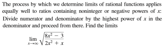 The process by which we determine limits of rational functions applies
equally well to ratios containing noninteger or negative powers of x:
Divide numerator and denominator by the highest power of x in the
denominator and proceed from there. Find the limits
8x2 – 3
lim
V 2x² + x
X00
