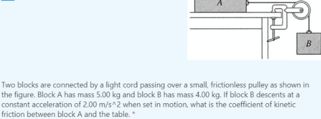 Two blocks are connected by a light cord passing over a small, frictionless pulley as shown in
the figure. Block A has mass 5.00 kg and block B has mass 4.00 kg. If block B descents at a
constant acceleration of 2.00 m/s^2 when set in motion, what is the coefficient of kinetic
friction between block A and the table. *
B.
