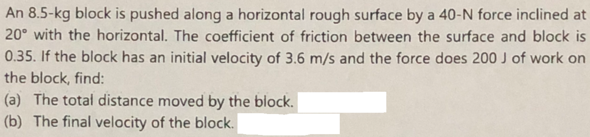 An 8.5-kg block is pushed along a horizontal rough surface by a 40-N force inclined at
20° with the horizontal. The coefficient of friction between the surface and block is
0.35. If the block has an initial velocity of 3.6 m/s and the force does 200 J of work on
the block, find:
(a) The total distance moved by the block.
(b) The final velocity of the block.
