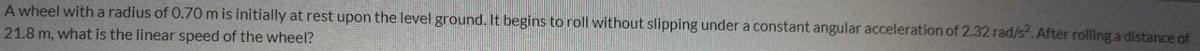 A wheel with a radius of 0.70m is initially at rest upon the level ground. It begins to roll without slipping under a constant angular acceleration of 2.32 rad/s. After rolling a distance of
21.8 m, what is the linear speed of the wheel?
