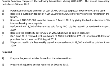 Banksia Company completed the following transactions during 2018-2019. The annual accounting
period ends 30 June 2019.
a)
Purchased inventory on credit at cost of AUD 16,800; perpetual inventory system is used.
Received a customer deposit of AUD 18,000 from ABC Ltd for services to be rendered in the
b)
future.
c)
Borrowed AUD 900,000 from the bank on 1 March 2019 by giving the bank a six-month, 9%
interest bearing note payable.
Performed AUD 8,000 of the services paid for by ABC Ltd; the rest will be rendered in August
d)
2019.
Received the electricity bill for AUD 24,200, which will be paid in early July.
On 1 June 2019 received rent in advance of AUD 21,600 from XYZ Ltd for a 3 month lease of
premises from 1 June until 31 August 2019.
Wages accrued in the last weekly payroll amounted to AUD 23,000 and will be paid on 5 July
f)
2019.
Required:
1)
Prepare the journal entries for each of these transactions.
2)
Prepare all adjusting entries required on 30 June 2019.
