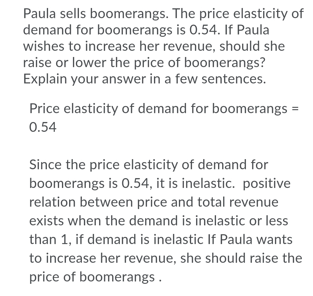 Paula sells boomerangs. The price elasticity of
demand for boomerangs is 0.54. If Paula
wishes to increase her revenue, should she
raise or lower the price of boomerangs?
Explain your answer in a few sentences.
Price elasticity of demand for boomerangs =
0.54
Since the price elasticity of demand for
boomerangs is 0.54, it is inelastic. positive
relation between price and total revenue
exists when the demand is inelastic or less
than 1, if demand is inelastic If Paula wants
to increase her revenue, she should raise the
price of boomerangs .
