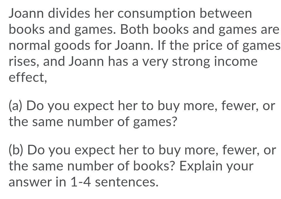 Joann divides her consumption between
books and games. Both books and games are
normal goods for Joann. If the price of games
rises, and Joann has a very strong income
effect,
(a) Do you expect her to buy more, fewer, or
the same number of games?
(b) Do you expect her to buy more, fewer, or
the same number of books? Explain your
answer in 1-4 sentences.
