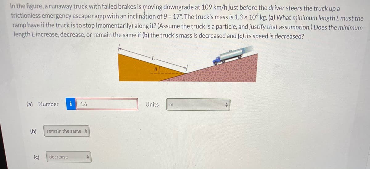 In the figure, a runaway truck with failed brakes is moving downgrade at 109 km/h just before the driver steers the truck up a
frictionless emergency escape ramp with an inclination of 0 = 17°. The truck's mass is 1.3 × 10ª kg. (a) What minimum length L must the
ramp have if the truck is to stop (momentarily) along it? (Assume the truck is a particle, and justify that assumption.) Does the minimum
length Lincrease, decrease, or remain the same if (b) the truck's mass is decreased and (c) its speed is decreased?
(a) Number
i
1.6
Units
m
(b)
remain the same
(c)
decrease
