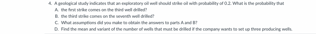 4. A geological study indicates that an exploratory oil well should strike oil with probability of 0.2. What is the probability that
A. the first strike comes on the third well drilled?
B. the third strike comes on the seventh well drilled?
C. What assumptions did you make to obtain the answers to parts A and B?
D. Find the mean and variant of the number of wells that must be drilled if the company wants to set up three producing wells.

