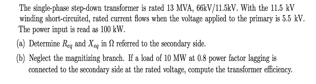 The single-phase step-down transformer is rated 13 MVA, 66kV/11.5kV. With the 11.5 kV
winding short-circuited, rated current flows when the voltage applied to the primary is 5.5 kV.
The power input is read as 100 kW.
(a) Determine Reg and Xeg in N referred to the secondary side.
(b) Neglect the magnitizing branch. If a load of 10 MW at 0.8 power factor lagging is
connected to the secondary side at the rated voltage, compute the transformer efficiency.
