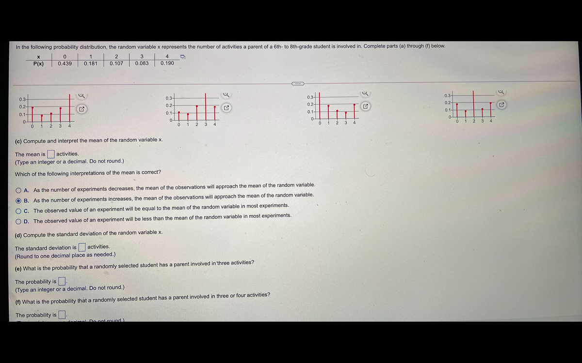 In the following probability distribution, the random variable x represents the number of activities a parent of a 6th- to 8th-grade student is involved in. Complete parts (a) through (f) below.
1
4
P(x)
0.439
0.181
0.107
0.083
0.190
0.3-
0.3-
0.3-
0.3-
0.2-
0.2-
0.2-
0.2-
0.1-
0.1-
0.1
0.1-
0-
0 1 2
0-
0 1
0-
0 1
0-
2 3
4
4
4
0 1
3
(c) Compute and interpret the mean of the random variable x.
The mean is
activities.
(Type an integer or a decimal. Do not round.)
Which of the following interpretations of the mean is correct?
O A. As the number of experiments decreases, the mean of the observations will approach the mean of the random variable.
B. As the number of experiments increases, the mean of the observations will approach the mean of the random variable.
C. The observed value of an experiment will be equal to the mean of the random variable in most experiments.
D. The observed value of an experiment will be less than the mean of the random variable in most experiments.
(d) Compute the standard deviation of the random variable x.
The standard deviation is
activities.
(Round to one decimal place as needed.)
(e) What is the probability that a randomly selected student has a parent involved in three activities?
The probability is
(Type an integer or a decimal. Do not round.)
(f) What is the probability that a randomly selected student has a parent involved in three or four activities?
The probability is .
mel Do net round )
3.
