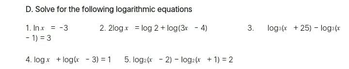 D. Solve for the following logarithmic equations
1. Inx = -3
2. 2logx = log 2 + log(3r
4)
3.
log:(r + 25) - loga(r
- 1) = 3
4. logx + log(r - 3) = 1
5. log2(x - 2) - log2(x + 1) = 2
