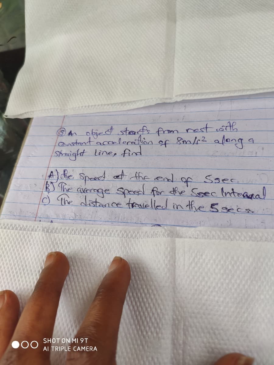 An objed staf from nost sth
l2nstantacceleretion of 8m/s2 afong
Shaight line, find
A) he Speed at ffie end
BS The averoge Spees for he Soec Intereal
o The distance travelled in thhe 5secs
to
Ssec)
SHOT ON MI9T
Al TRIPLE CAMERA
