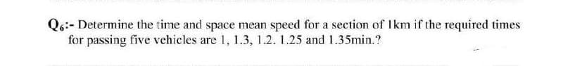 Q6:- Determine the time and space mean speed for a section of 1km if the required times
for passing five vehicles are 1, 1.3, 1.2. 1.25 and 1.35min.?