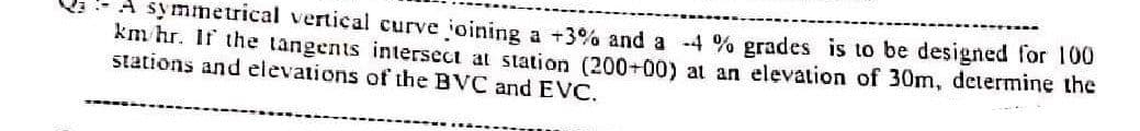 A symmetrical vertical curve joining a +3% and a -4 % grades is to be designed for 100
km/hr. If the tangents intersect at station (200+00) at an elevation of 30m, determine the
stations and elevations of the BVC and EVC.