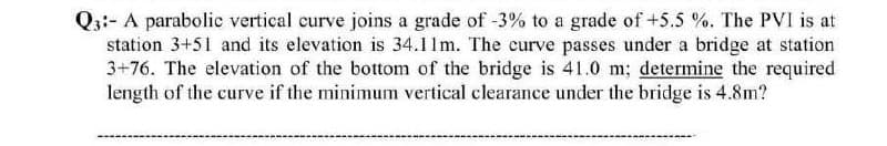 Q3:- A parabolic vertical curve joins a grade of -3% to a grade of +5.5 %. The PVI is at
station 3+51 and its elevation is 34.11m. The curve passes under a bridge at station
3+76. The elevation of the bottom of the bridge is 41.0 m; determine the required
length of the curve if the minimum vertical clearance under the bridge is 4.8m?