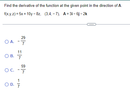 Find the derivative of the function at the given point in the direction of A.
f(x,y,z) = 5x+10y-8z, (3,4,-7), A=3i - 6j - 2k
O A.
O B.
O C.
29
11
7
1
OD. 7/7
59
7