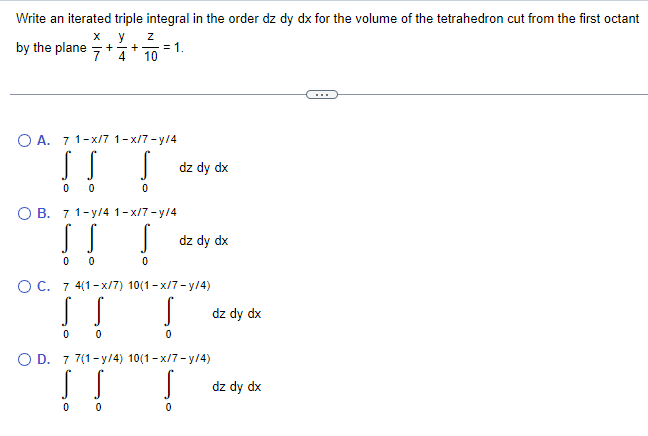 Write an iterated triple integral in the order dz dy dx for the volume of the tetrahedron cut from the first octant
X
y Z
by the plane +
+-
10
0
4
OA. 71-x/7 1-x/7-y/4
!!!
0
0
O B. 71-y/4 1-x/7-y/4
00
= 1.
0
dz dy dx
!!!
0
dz dy dx
OC. 7 4(1-x/7) 10(1-x/7-y/4)
S
0
O D. 7 7(1-y/4) 10(1-x/7-y/4)
! ! !
0
dz dy dx
dz dy dx