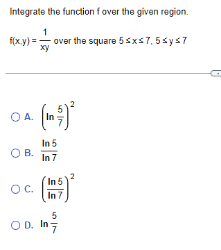 Integrate the function f over the given region.
1
f(x,y)= over the square 5 ≤x≤7,5≤y≤7
xy
OA. (In
In 5
In 7
O B.
O C.
In 5
In 7
5
OD. In 7
2
N