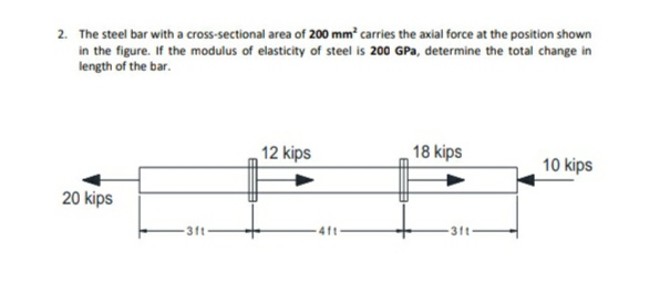 2. The steel bar with a cross-sectional area of 200 mm carries the axial force at the position shown
in the figure. If the modulus of elasticity of steel is 200 GPa, determine the total change in
length of the bar.
12 kips
18 kips
10 kips
20 kips
3ft
31t
