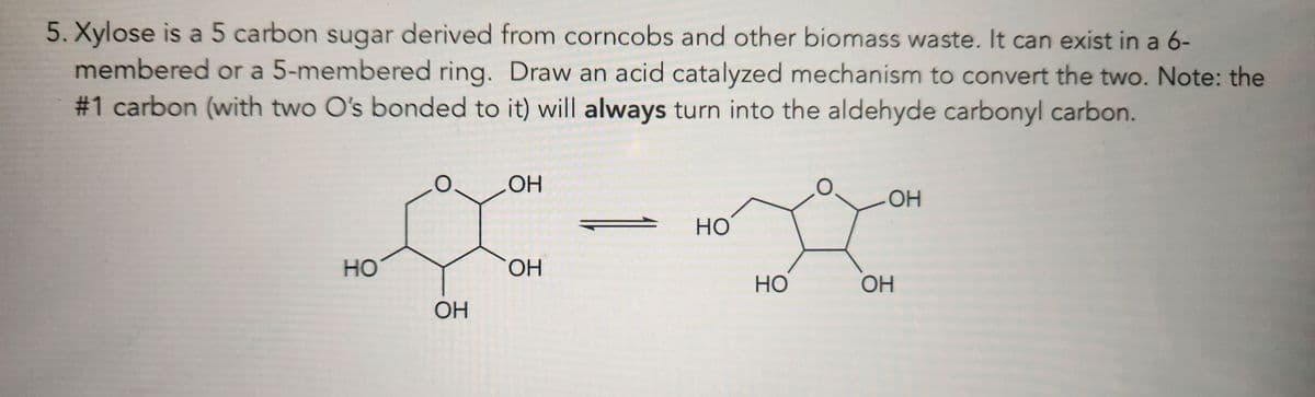 5. Xylose is a 5 carbon sugar derived from corncobs and other biomass waste. It can exist in a 6-
membered or a 5-membered ring. Draw an acid catalyzed mechanism to convert the two. Note: the
#1 carbon (with two O's bonded to it) will always turn into the aldehyde carbonyl carbon.
OH
HO
HO
OH
HO
OH
OH
OH