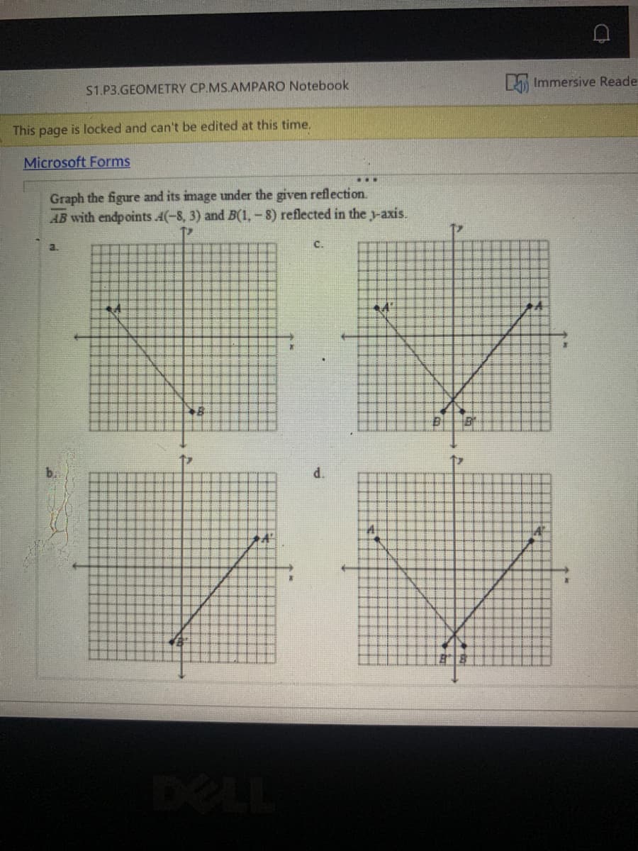 A Immersive Reade
S1.P3.GEOMETRY CP.MS.AMPARO Notebook
This page is locked and can't be edited at this time.
Microsoft Forms
Graph the figure and its image under the given reflection.
AB with endpoints A(-8, 3) and B(1,-8) reflected in the y-axis.
a.
C.
d.
DEL
