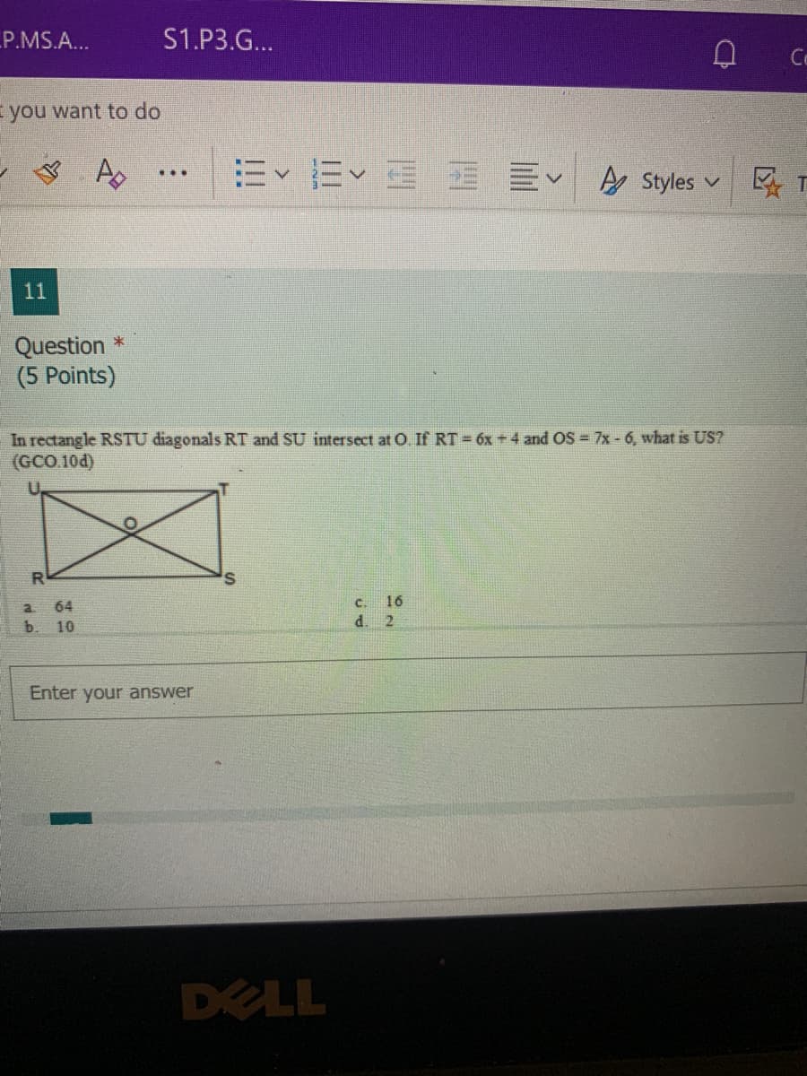 P.MS.A...
S1.P3.G...
Co
you want to do
=、三
A Styles v
...
11
Question *
(5 Points)
In rectangle RSTU diagonals RT and SU intersect at O. If RT = 6x +4 and OS = 7x - 6, what is US?
(GCO.10d)
U.
a 64
b. 10
c. 16
d. 2
Enter your answer
DELL
!!!
