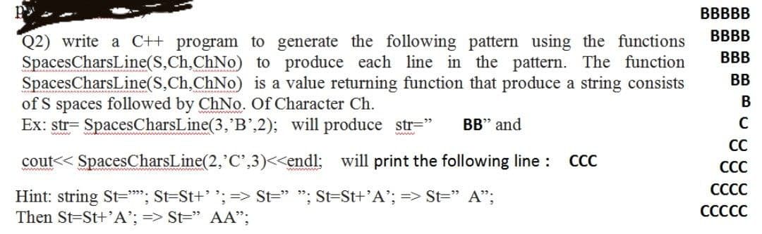 ВВBBB
BBBB
Q2) write a C++ program to generate the following pattern using the functions
SpacesCharsLine(S,Ch,ChNo) to produce each line in the pattern. The function
SpacesCharsLine(S,Ch,ChNo) is a value returning function that produce a string consists
of S spaces followed by ChNo. Of Character Ch.
Ex: str= SpacesCharsLine(3,'B',2); will produce str="
BBB
BB
В
BB" and
www
wwww
CC
cout<< SpacesCharsLine(2, C',3)<<endl: will print the following line :
СС
СС
СССС
Hint: string St=*"; St=St+' ;=> St=" "; St=St+'A'; => St=" A";
Then St=St+'A'; => St=" AA";
СССС
