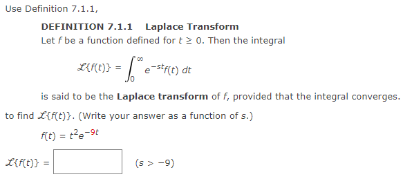 Use Definition 7.1.1,
DEFINITION 7.1.1 Laplace Transform
Let f be a function defined for t≥ 0. Then the integral
L{f(t)} = ™ e-stf(t) dt
is said to be the Laplace transform of f, provided that the integral converges.
to find L{f(t)}. (Write your answer as a function of s.)
= t²e-9t
f(t) = te
L{f(t)} =
(s > −9)