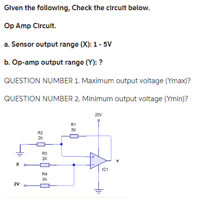 Given the following, Check the circuit below.
Op Amp Circult.
a. Sensor output range (X): 1 - 5V
b. Op-amp output range (Y): ?
QUESTION NUMBER 1. Maximum output voltage (Ymax)?
QUESTION NUMBER 2. Minimum output voltage (Ymin)?
2V
R2
2K
R3
2K
R4
5K
R1
5K
20V
IC1