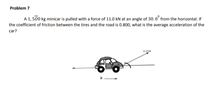 Problem 7
A 1, 500 kg minicar is pulled with a force of 11.0 kN at an angle of 30. 0° from the horizontal. If
the coefficient of friction between the tires and the road is 0.800, what is the average acceleration of the
car?
11.0AN
