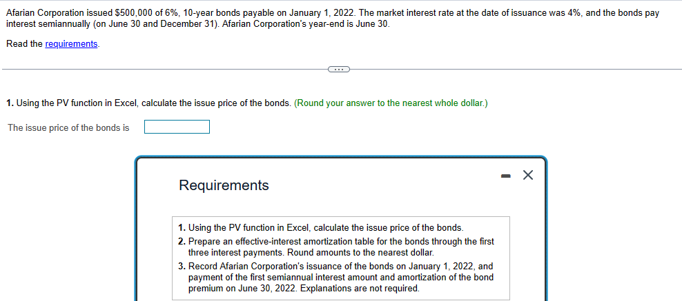 Afarian Corporation issued $500,000 of 6%, 10-year bonds payable on January 1, 2022. The market interest rate at the date of issuance was 4%, and the bonds pay
interest semiannually (on June 30 and December 31). Afarian Corporation's year-end is June 30.
Read the requirements.
C
1. Using the PV function in Excel, calculate the issue price of the bonds. (Round your answer to the nearest whole dollar.)
The issue price of the bonds is
Requirements
1. Using the PV function in Excel, calculate the issue price of the bonds.
2. Prepare an effective-interest amortization table for the bonds through the first
three interest payments. Round amounts to the nearest dollar.
3. Record Afarian Corporation's issuance of the bonds on January 1, 2022, and
payment of the first semiannual interest amount and amortization of the bond
premium on June 30, 2022. Explanations are not required.
- X