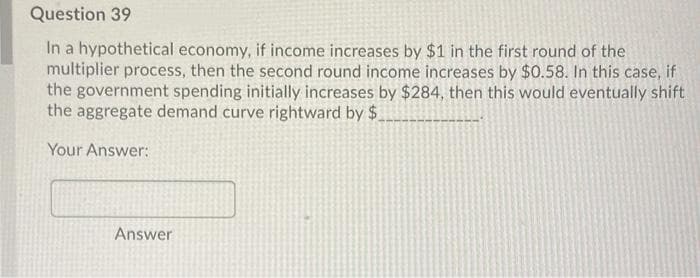 Question 39
In a hypothetical economy, if income increases by $1 in the first round of the
multiplier process, then the second round income increases by $0.58. In this case, if
the government spending initially increases by $284, then this would eventually shift
the aggregate demand curve rightward by $.
Your Answer:
Answer
