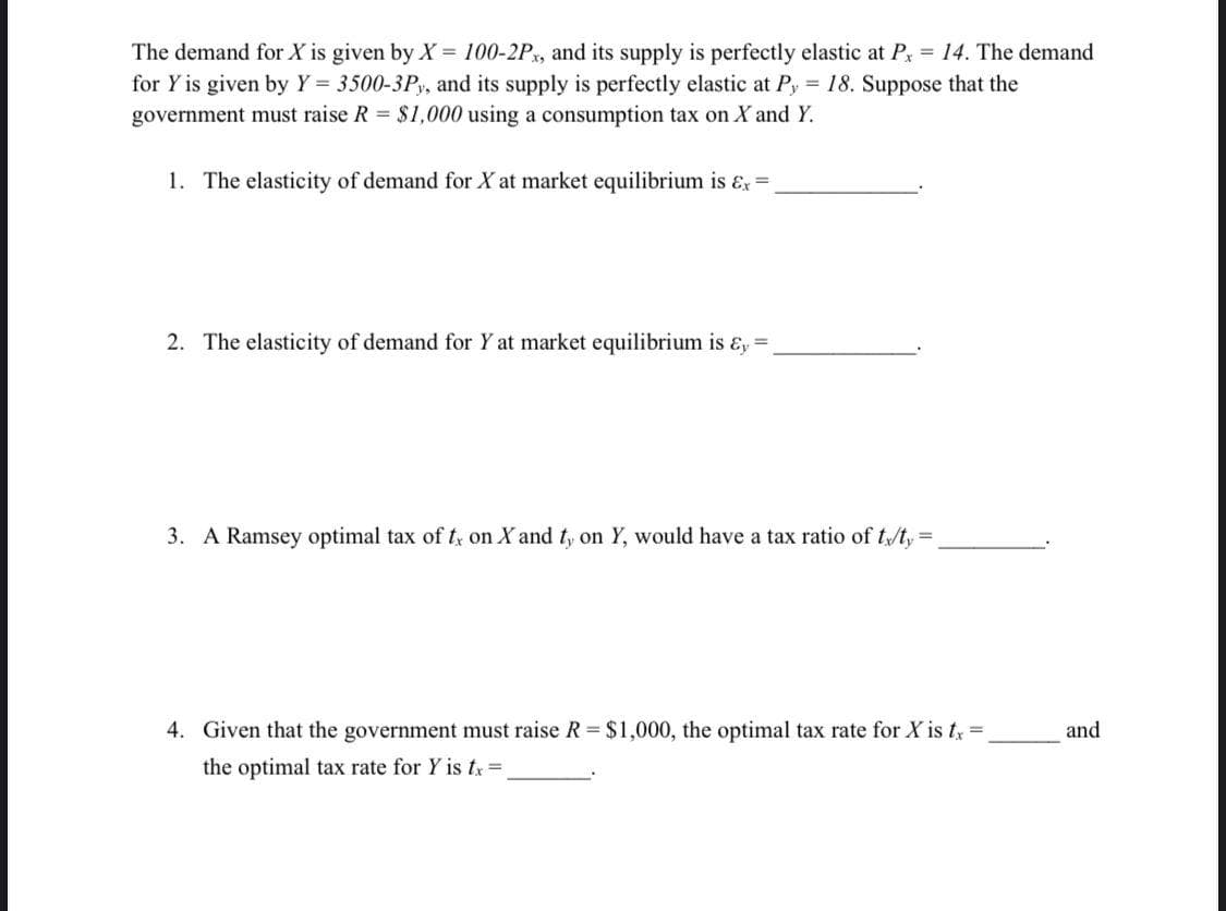 The demand for X is given by X = 100-2Px, and its supply is perfectly elastic at Px = 14. The demand
for Y is given by Y = 3500-3Py, and its supply is perfectly elastic at Py 18. Suppose that the
government must raise R = $1,000 using a consumption tax on X and Y.
1. The elasticity of demand for X at market equilibrium is ɛx =
2. The elasticity of demand for Y at market equilibrium is ɛ, =
3. A Ramsey optimal tax of t on X and t, on Y, would have a tax ratio of tt,=
4. Given that the government must raise R $1,000, the optimal tax rate for X is ty =
and
the optimal tax rate for Y is tx =
