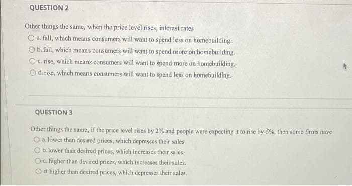 QUESTION 2
Other things the same, when the price level rises, interest rates
O a. fall, which means consumers will want to spend less on homebuilding.
Ob.fall, which means consumers will want to spend more on homebuilding.
O C. rise, which means consumers will want to spend more on homebuilding.
Od.rise, which means consumers will want to spend less on homebuilding.
QUESTION 3
Other things the same, if the price level rises by 2% and people were expecting it to rise by 5%, then some firms have
O a. lower than desired prices, which depresses their sales.
O b. lower than desired prices, which increases their sales.
O. higher than desired prices, which increases their sales.
d.higher than desired prices, which depresses their sales.
