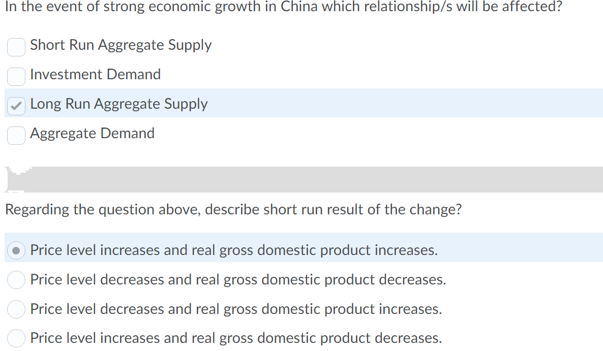 In the event of strong economic growth in China which relationship/s will be affected?
Short Run Aggregate Supply
Investment Demand
Long Run Aggregate Supply
Aggregate Demand
Regarding the question above, describe short run result of the change?
Price level increases and real gross domestic product increases.
Price level decreases and real gross domestic product decreases.
Price level decreases and real gross domestic product increases.
Price level increases and real gross domestic product decreases.

