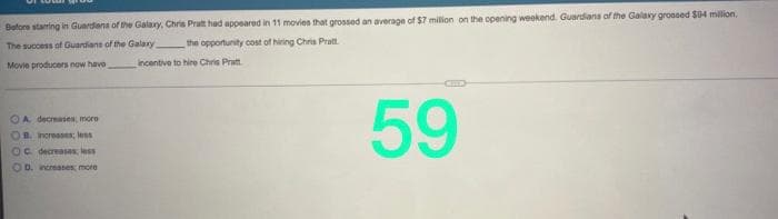 Bofore starring in Guardans of the Galary, Chris Pratt had appeared in 11 movies that grossed an average of $7 milion on the opening weekend. Guardians of the Galaxy grossed $04 million.
The success of Guardians of the Galaxy
the opportunity cost of hiring Chris Pratt
Movie producers now have
incentive to hire Chris Pratt.
59
OA decreases, more
OB. increases: less
OC decreases, less
OD. increases more
