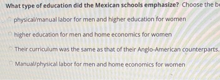 What type of education did the Mexican schools emphasize? Choose the be
physical/manual labor for men and higher education for women
higher education for men and home economics for women
Their curriculum was the same as that of their Anglo-American counterparts.
Manual/physical labor for men and home economics for women
