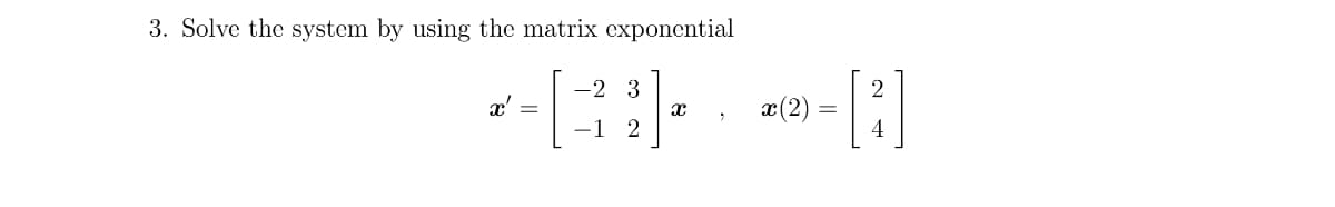 3. Solve the system by using the matrix exponential
-2 3
*-*-*-]
x' =
x (2)
-1 2
4