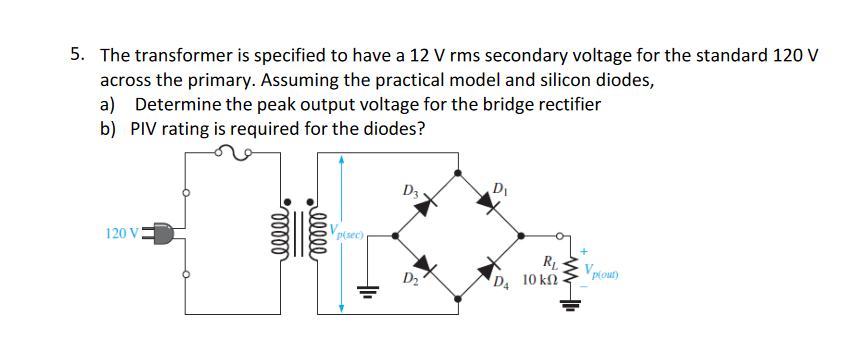 5. The transformer is specified to have a 12 V rms secondary voltage for the standard 120 V
across the primary. Assuming the practical model and silicon diodes,
a) Determine the peak output voltage for the bridge rectifier
b) PIV rating is required for the diodes?
120 V
ellel
elele
Vp(sec)
D3
D₁
RL
'D, 10 ΚΩ
Vp(out)