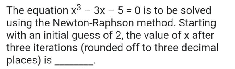 The equation x³ – 3x – 5 = 0 is to be solved
using the Newton-Raphson method. Starting
with an initial guess of 2, the value of x after
three iterations (rounded off to three decimal
places) is

