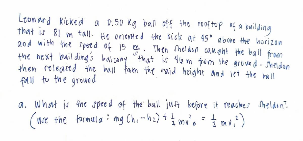 Leonard Kicked a 0:50 Kg ball off the rooftop of a building
that is 81 m tall. He oriented the kick at 45° above the horizon
and with the speed of 15 m. Then Sheldon caught the ball from
the next building's balcony that is 46 m from the ground. Sheldon
then released the ball from the said height and let the ball
fall to the ground
a. What is the speed of the ball just before it reaches Sheldon?
= = /2 mv ₁ ²)
2
(use the formula: mg Ch₁ - h₂) + = = mv ²0
2