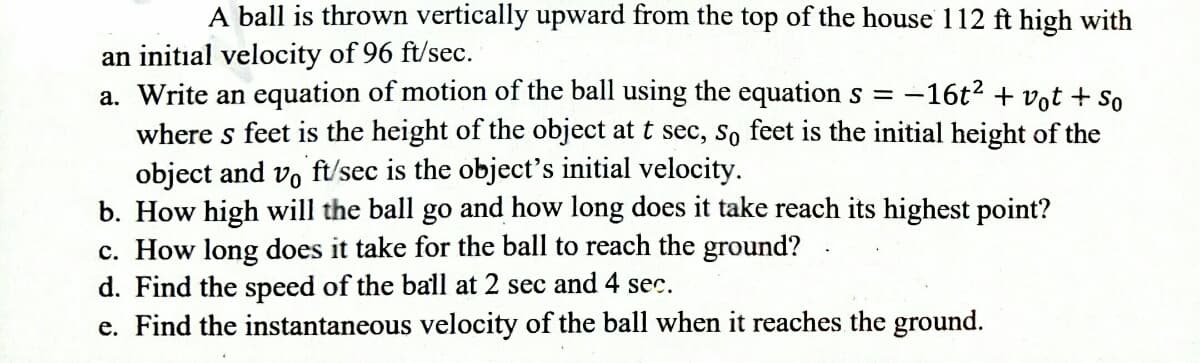 A ball is thrown vertically upward from the top of the house 112 ft high with
an initial velocity of 96 ft/sec.
a. Write an equation of motion of the ball using the equation s =
where s feet is the height of the object at t sec, so feet is the initial height of the
object and vo ft/sec is the object's initial velocity.
b. How high will the ball go and how long does it take reach its highest point?
c. How long does it take for the ball to reach the ground?
d. Find the speed of the ball at 2 sec and 4 sec.
e. Find the instantaneous velocity of the ball when it reaches the ground.
-16t? + vot + So
