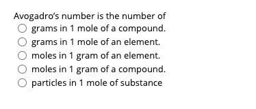Avogadro's number is the number of
O grams in 1 mole of a compound.
grams in 1 mole of an element.
moles in 1 gram of an element.
moles in 1 gram of a compound.
O particles in 1 mole of substance
