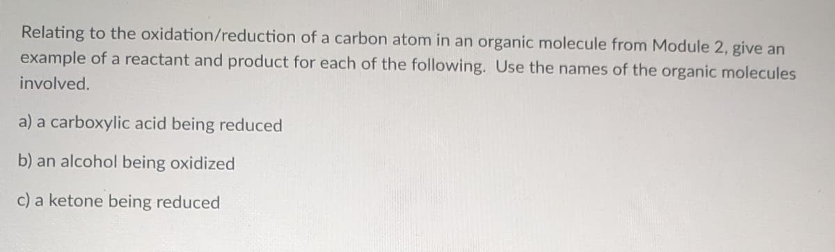 Relating to the oxidation/reduction of a carbon atom in an organic molecule from Module 2, give an
example of a reactant and product for each of the following. Use the names of the organic molecules
involved.
a) a carboxylic acid being reduced
b) an alcohol being oxidized
c) a ketone being reduced