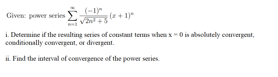 (-1)"
/2n² + 5
Given: power series
(x + 1)"
n=1
i. Determine if the resulting series of constant terms when x = 0 is absolutely convergent,
conditionally convergent, or divergent.
ii. Find the interval of convergence of the
power series.
