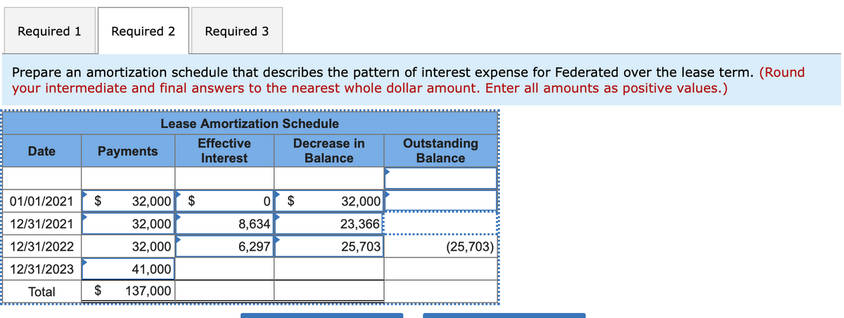 Required 1
Required 2
Required 3
Prepare an amortization schedule that describes the pattern of interest expense for Federated over the lease term. (Round
your intermediate and final answers to the nearest whole dollar amount. Enter all amounts as positive values.)
Lease Amortization Schedule
Outstanding
Effective
Interest
Decrease in
Date
Payments
Balance
Balance
01/01/2021
$
32,000 $
32,000
12/31/2021
32,000
8,634
23,366
12/31/2022
32,000
6,297
25,703
(25,703)
12/31/2023
41,000
Total
$
137,000
