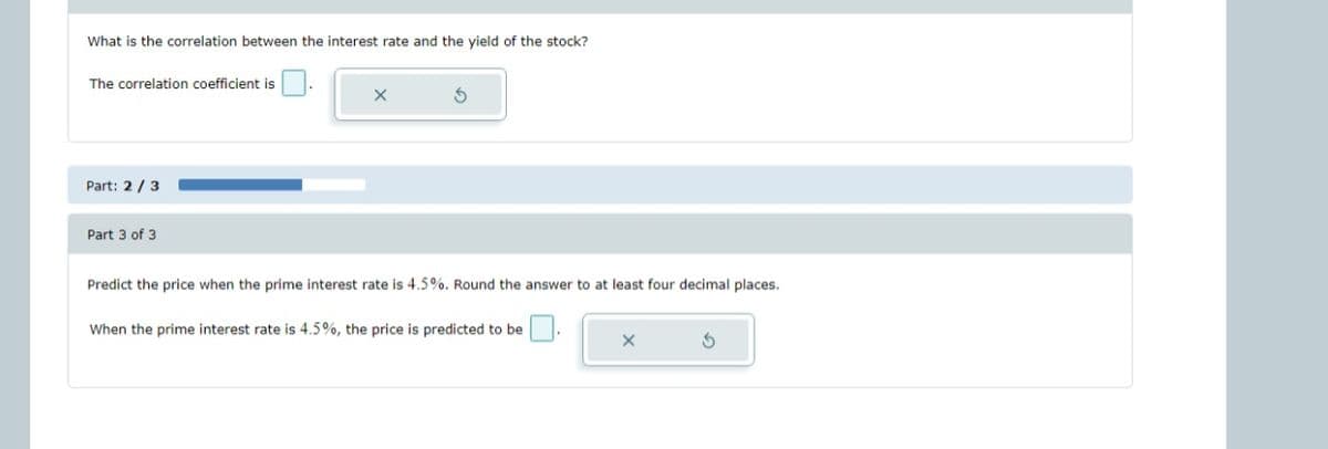 What is the correlation between the interest rate and the yield of the stock?
The correlation coefficient is
Part: 2/3
Part 3 of 3
X
5
Predict the price when the prime interest rate is 4.5%. Round the answer to at least four decimal places.
When the prime interest rate is 4.5%, the price is predicted to be
X
S