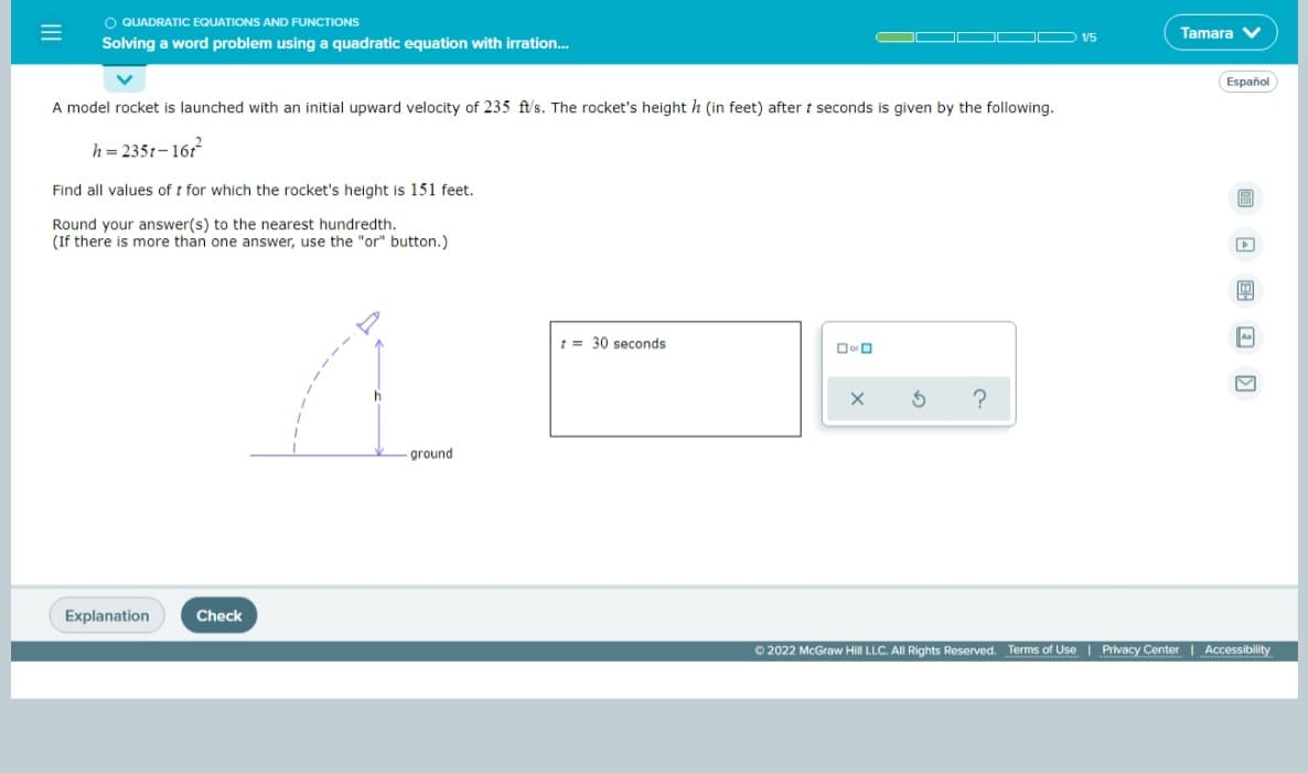 O QUADRATIC EQUATIONS AND FUNCTIONS
Tamara V
1/5
Solving a word problem using a quadratic equation with irration..
Español
A model rocket is launched with an initial upward velocity of 235 ft/s. The rocket's height h (in feet) after t seconds is given by the following.
h = 2351-161
Find all values of t for which the rocket's height is 151 feet.
Round your answer(s) to the nearest hundredth.
(If there is more than one answer, use the "or" button.)
t = 30 seconds
ground
Explanation
Check
O 2022 McGraw Hill LLC. All Rights Reserved. Terms of Use | Privacy Center Accessibility
II
