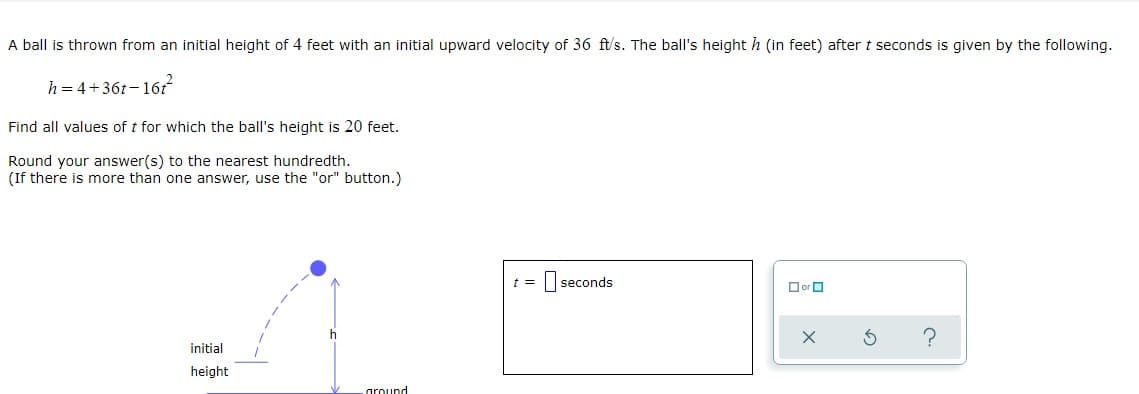 A ball is thrown from an initial height of 4 feet with an initial upward velocity of 36 ft/s. The ball's height h (in feet) after t seconds is given by the following.
h = 4+36t– 16t
Find all values of t for which the ball's height is 20 feet.
Round your answer(s) to the nearest hundredth.
(If there is more than one answer, use the "or" button.)
t =
I seconds
O or O
?
initial
height
oround
