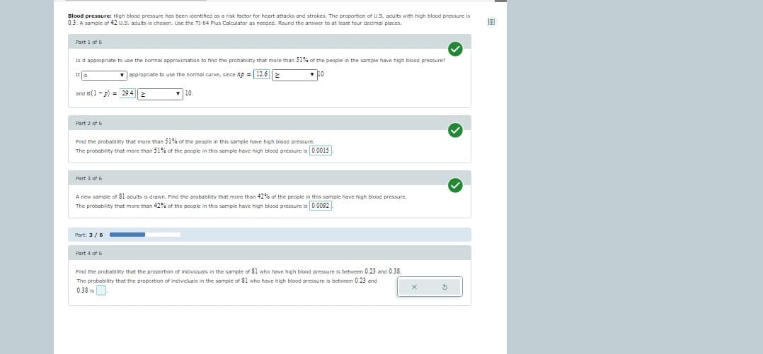 Blood pressure: High blood pressure has been identified as a risk factor for heart attacks and strokes. The proportion of U.S. adults with high blood pressure is
0.3. A sample of 42 U.S. adults is chosen. Use the TI-84 Plus Calculator as needed. Round the answer to at least four decimal places.
Part 1 of 6
Is it appropriate to use the normal approximation to find the probability that more than 51% of the people in the sample have high blood pressure?
▼appropriate to use the normal curve, since xp = 12.6 >
po
It is
and (1-P) = 29.4
Part 2 of 6
Find the probability that more than 51% of the people in this sample have high blood pressure.
The probability that more than 51% of the people in this sample have high blood pressure is 0.0015
Part 3 of 6
10.
A new sample of 81 adults is drawn. Find the probability that more than 42% of the people in this sample have high blood pressure.
The probability that more than 42% of the people in this sample have high blood pressure is 0.0092
Part: 3 / 6
Part 4 of 6
Find the probability that the proportion of Individuals in the sample of 81 who have high blood pressure is between 0.23 and 0.38.
The probability that the proportion of individuals in the sample of 81 who have high blood pressure is between 0.23 and
0.38
X
>
199