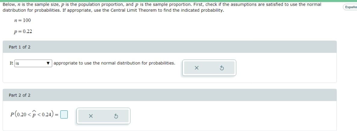 Below, n is the sample size, p is the population proportion, and p is the sample proportion. First, check if the assumptions are satisfied to use the normal
distribution for probabilities. If appropriate, use the Central Limit Theorem to find the indicated probability.
n = 100
p = 0.22
Part 1 of 2
It is
Part 2 of 2
appropriate to use the normal distribution for probabilities.
P(0.20 <p<0.24)=
Españo