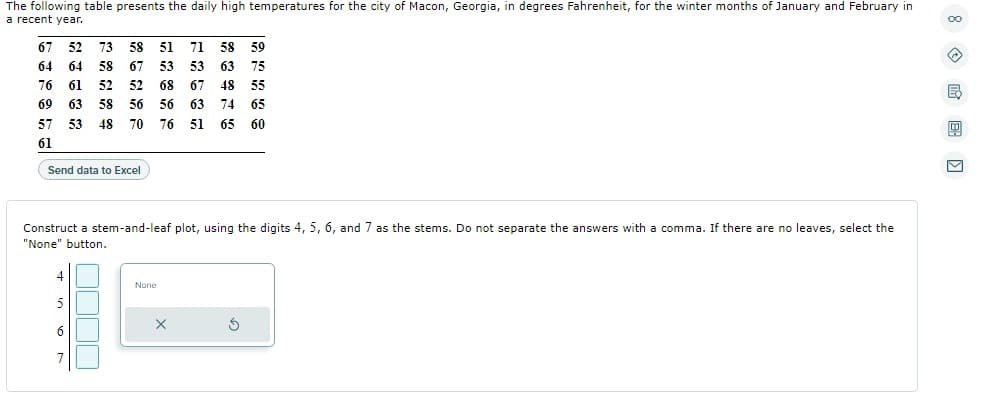 The following table presents the daily high temperatures for the city of Macon, Georgia, in degrees Fahrenheit, for the winter months of January and February in
a recent year.
58 51 71 58 59
67 52 73
64 64 58
67 53 53 63 75
76 61 52
52 68 67 48 55
69 63 58 56 56 63 74 65
57 53 48 70
76
51 65 60
61
Send data to Excel
Construct a stem-and-leaf plot, using the digits 4, 5, 6, and 7 as the stems. Do not separate the answers with a comma. If there are no leaves, select the
"None" button.
4
None
5
5
6
7
8 ME ›