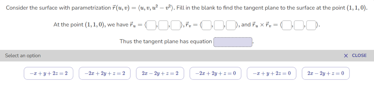 Consider the surface with parametrization 7 (u, v) = (u, v, u² – v²). Fill in the blank to find the tangent plane to the surface at the point (1, 1,0).
At the point (1,1,0), we have Tu =
Thus the tangent plane has equation
Select an option
X CLOSE
-x + y+ 2z = 2
-2x + 2y + z = 2
2x – 2y + z = 2
-2x + 2y +z = 0
-x + y + 2z = 0
2x – 2y + z = 0
